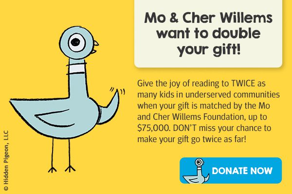 Graphic featuring The Pigeon by Mo Willems with text that says, 'Mo & Cher Willems want to double your gift! Give the joy of reading to TWICE as many kids in underserved communities when your gift is matched by the Mo and Cher Willems Foundation, up to $75,000. DON’T miss your chance to make your gift go twice as far!' with a button that says 'Donate now'. 